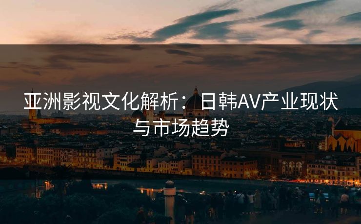 亚洲影视文化解析：日韩AV产业现状与市场趋势