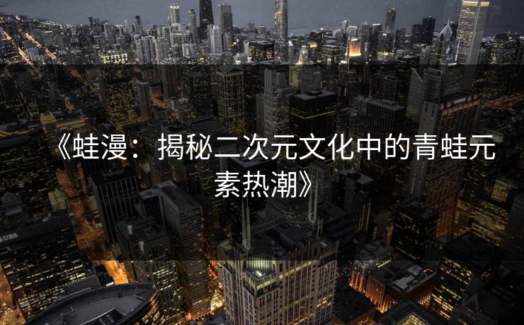 《蛙漫：揭秘二次元文化中的青蛙元素热潮》  第1张