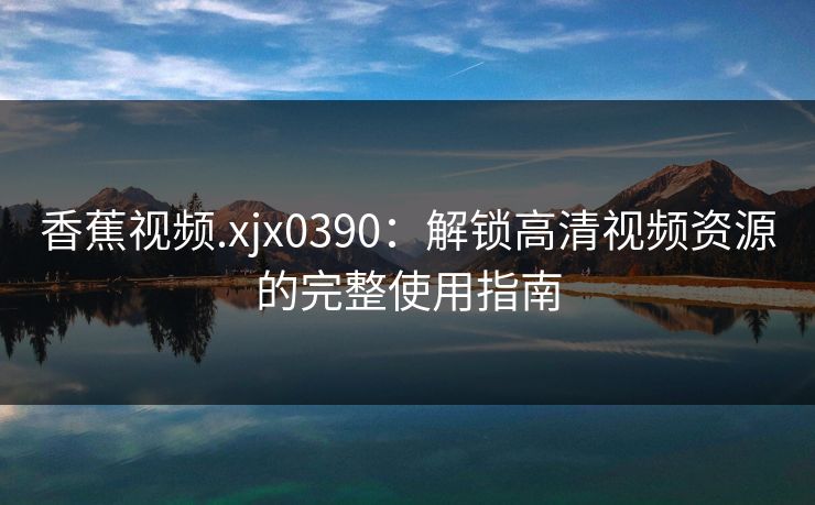 香蕉视频.xjx0390：解锁高清视频资源的完整使用指南  第1张