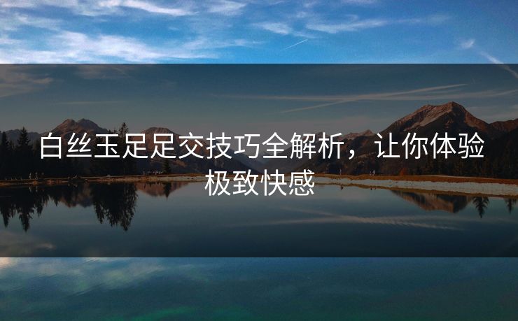 白丝玉足足交技巧全解析，让你体验极致快感  第1张
