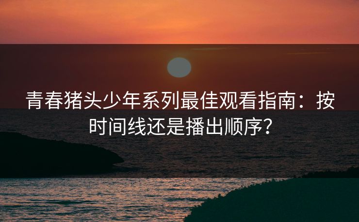 青春猪头少年系列最佳观看指南：按时间线还是播出顺序？