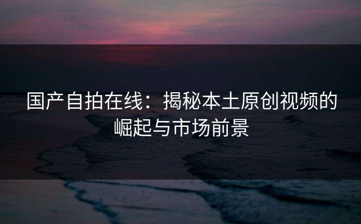 国产自拍在线：揭秘本土原创视频的崛起与市场前景  第1张