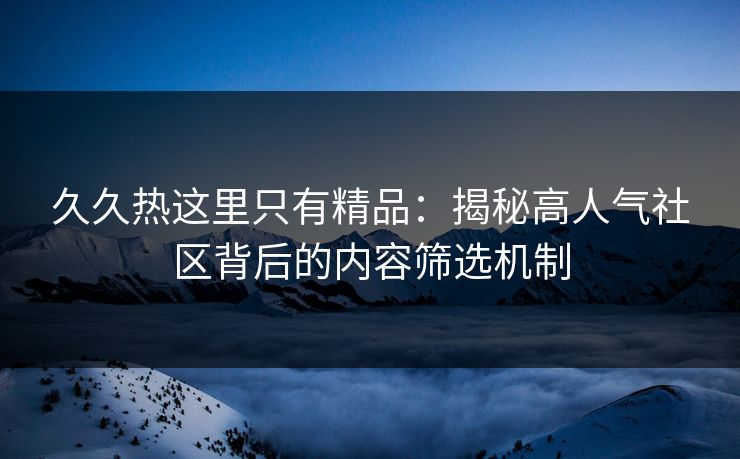 久久热这里只有精品：揭秘高人气社区背后的内容筛选机制  第1张