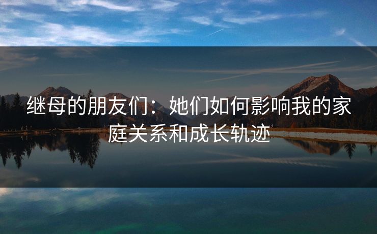 继母的朋友们：她们如何影响我的家庭关系和成长轨迹  第1张