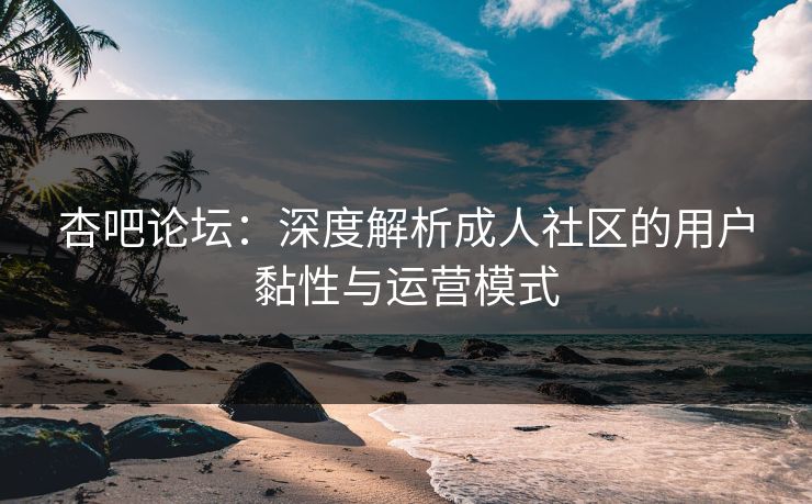杏吧论坛：深度解析成人社区的用户黏性与运营模式