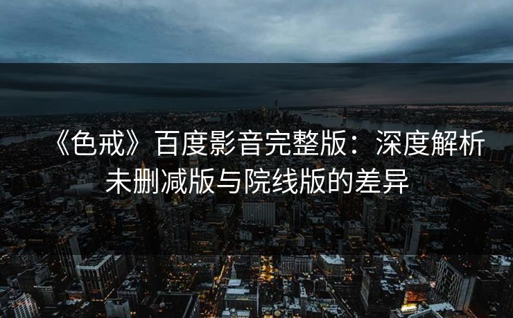《色戒》百度影音完整版：深度解析未删减版与院线版的差异  第1张