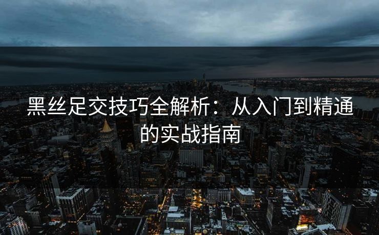 黑丝足交技巧全解析：从入门到精通的实战指南