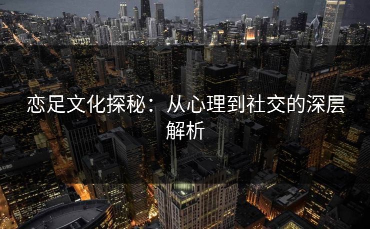 恋足文化探秘：从心理到社交的深层解析