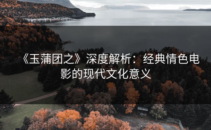 《玉蒲团之》深度解析：经典情色电影的现代文化意义