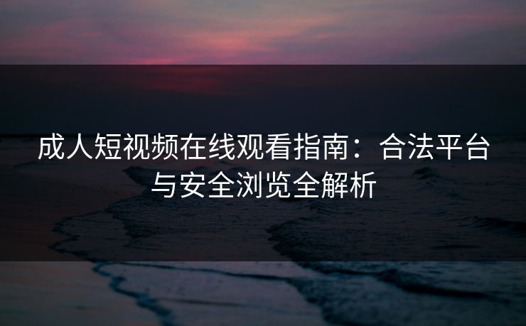 成人短视频在线观看指南：合法平台与安全浏览全解析