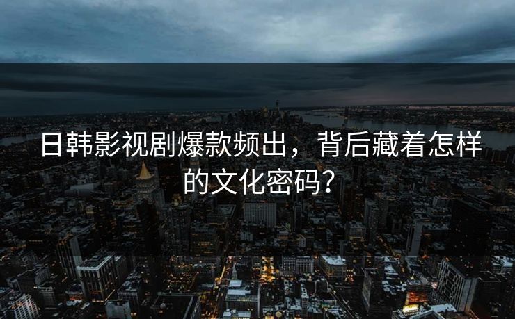 日韩影视剧爆款频出，背后藏着怎样的文化密码？