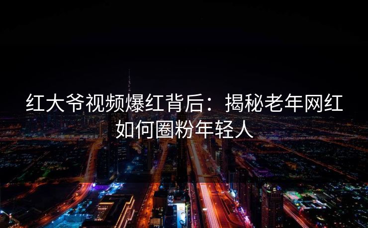 红大爷视频爆红背后：揭秘老年网红如何圈粉年轻人