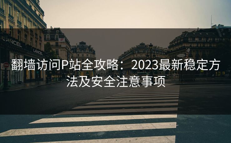 翻墙访问P站全攻略：2023最新稳定方法及安全注意事项