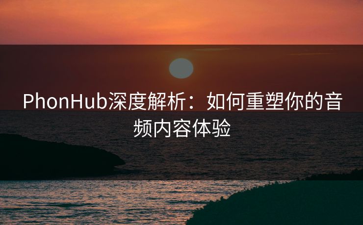 PhonHub深度解析：如何重塑你的音频内容体验