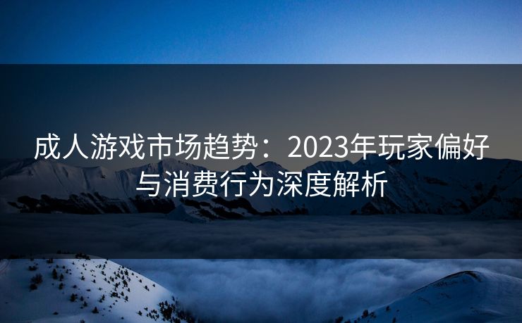 成人游戏市场趋势：2023年玩家偏好与消费行为深度解析