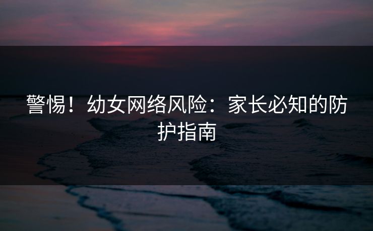 警惕！幼女网络风险：家长必知的防护指南