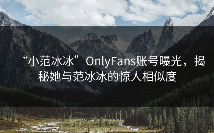 “小范冰冰”OnlyFans账号曝光，揭秘她与范冰冰的惊人相似度