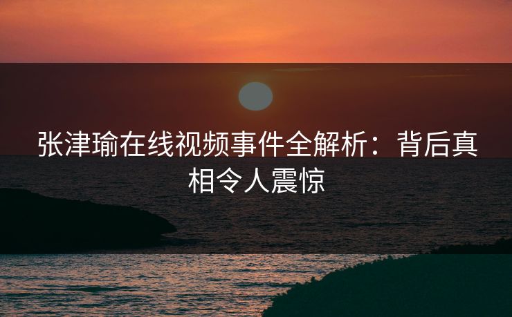 张津瑜在线视频事件全解析：背后真相令人震惊