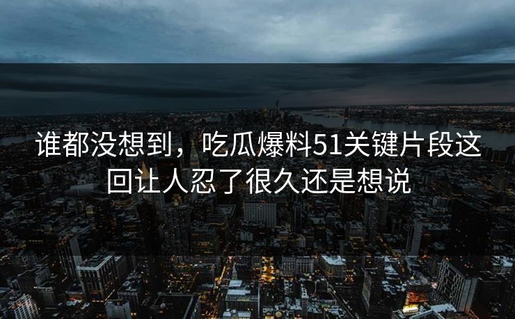 谁都没想到，吃瓜爆料51关键片段这回让人忍了很久还是想说
