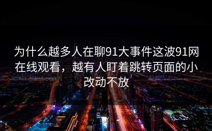 为什么越多人在聊91大事件这波91网在线观看，越有人盯着跳转页面的小改动不放