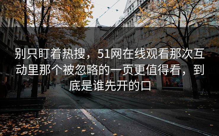 别只盯着热搜，51网在线观看那次互动里那个被忽略的一页更值得看，到底是谁先开的口