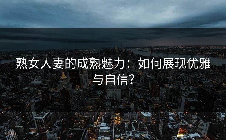 熟女人妻的成熟魅力：如何展现优雅与自信？